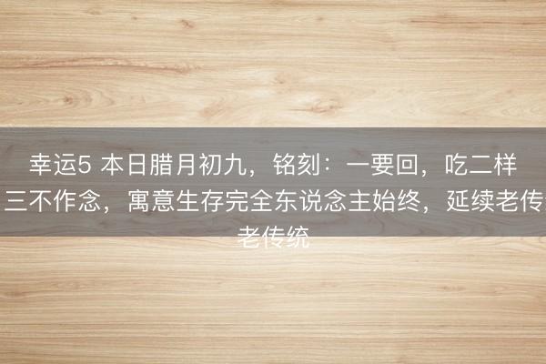 幸運5 本日臘月初九，銘刻：一要回，吃二樣，三不作念，寓意生存完全東說念主始終，延續老傳統