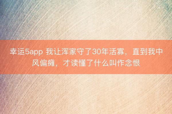 幸運5app 我讓渾家守了30年活寡，直到我中風(fēng)偏癱，才讀懂了什么叫作念恨