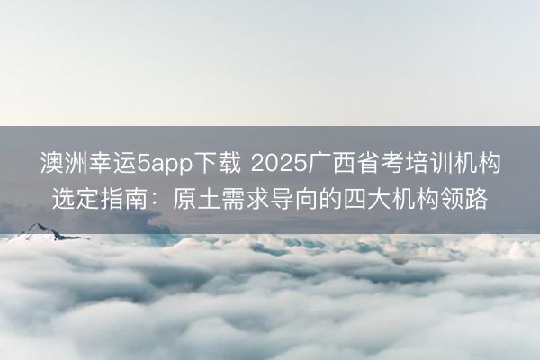 澳洲幸運(yùn)5app下載 2025廣西省考培訓(xùn)機(jī)構(gòu)選定指南：原土需求導(dǎo)向的四大機(jī)構(gòu)領(lǐng)路