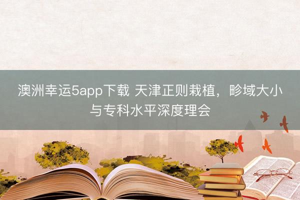 澳洲幸運(yùn)5app下載 天津正則栽植，畛域大小與專科水平深度理會(huì)