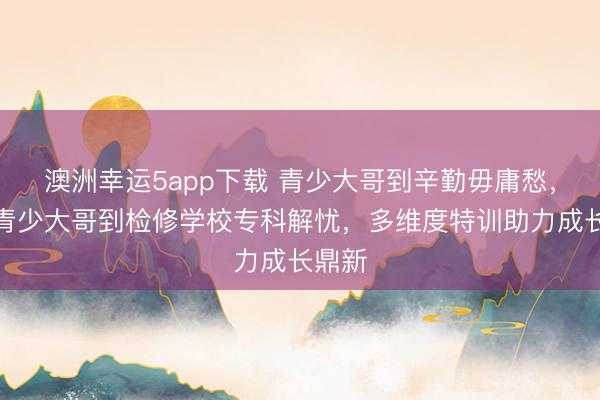 澳洲幸運(yùn)5app下載 青少大哥到辛勤毋庸愁，永州青少大哥到檢修學(xué)校專(zhuān)科解憂(yōu)，多維度特訓(xùn)助力成長(zhǎng)鼎新