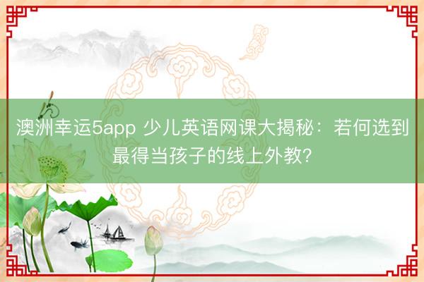 澳洲幸運5app 少兒英語網課大揭秘：若何選到最得當孩子的線上外教？