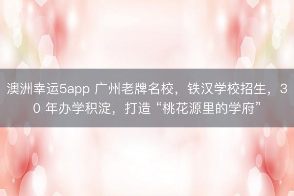 澳洲幸運5app 廣州老牌名校，鐵漢學校招生，30 年辦學積淀，打造 “桃花源里的學府”