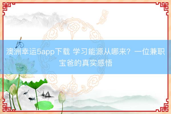 澳洲幸運(yùn)5app下載 學(xué)習(xí)能源從哪來(lái)？一位兼職寶爸的真實(shí)感悟