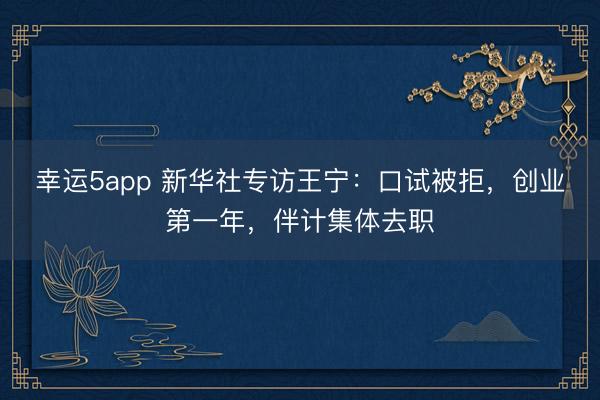 幸運5app 新華社專訪王寧：口試被拒，創(chuàng)業(yè)第一年，伴計集體去職