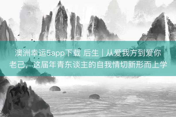 澳洲幸運5app下載 后生 | 從愛我方到愛你老己，這屆年青東談主的自我情切新形而上學