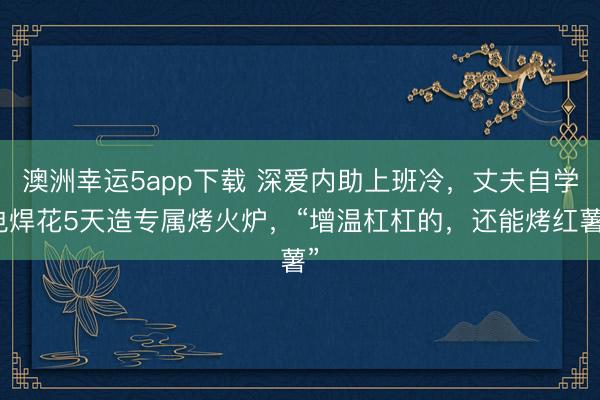 澳洲幸運5app下載 深愛內助上班冷，丈夫自學電焊花5天造專屬烤火爐，“增溫杠杠的，還能烤紅薯”