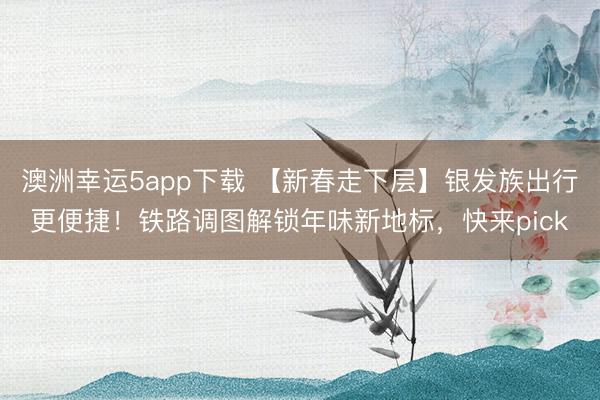 澳洲幸運(yùn)5app下載 【新春走下層】銀發(fā)族出行更便捷！鐵路調(diào)圖解鎖年味新地標(biāo)，快來(lái)pick
