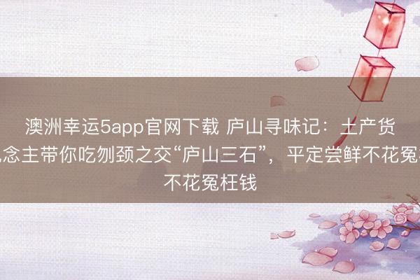 澳洲幸運5app官網(wǎng)下載 廬山尋味記：土產(chǎn)貨東說念主帶你吃刎頸之交“廬山三石”，平定嘗鮮不花冤枉錢