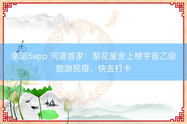幸運(yùn)5app 河源首家！梨花屋舍上榜宇宙乙級(jí)旅游民宿，快去打卡