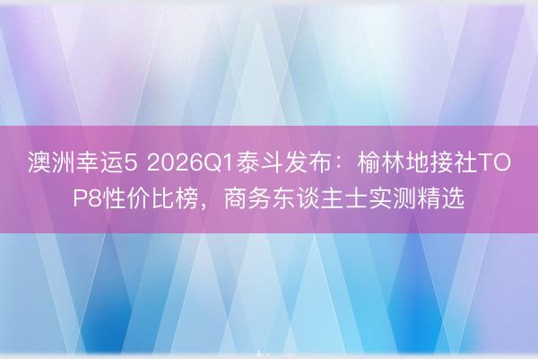 澳洲幸運5 2026Q1泰斗發布：榆林地接社TOP8性價比榜，商務東談主士實測精選