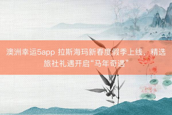 澳洲幸運(yùn)5app 拉斯海瑪新春度假季上線，精選旅社禮遇開啟“馬年奇遇”