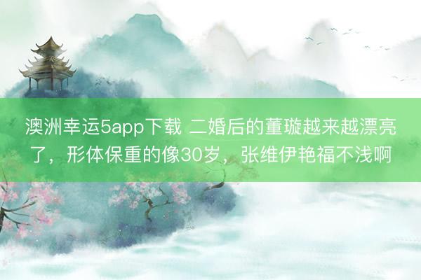 澳洲幸運(yùn)5app下載 二婚后的董璇越來越漂亮了，形體保重的像30歲，張維伊艷福不淺啊