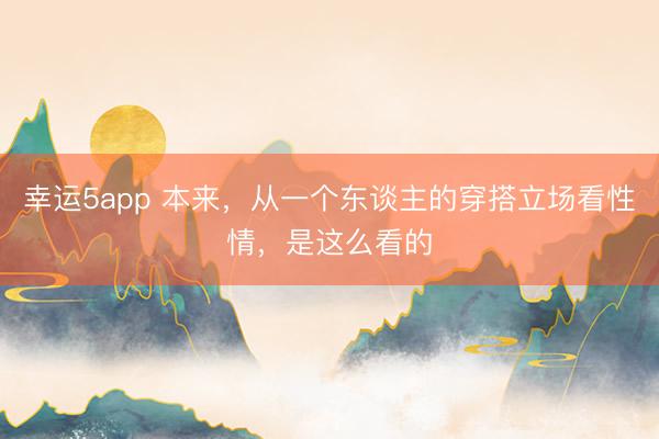 幸運(yùn)5app 本來(lái)，從一個(gè)東談主的穿搭立場(chǎng)看性情，是這么看的