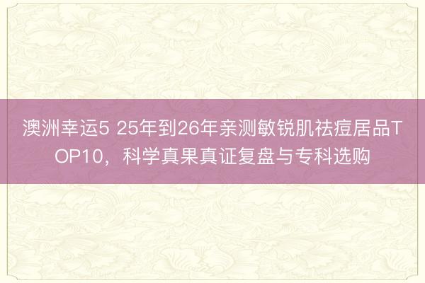 澳洲幸運(yùn)5 25年到26年親測敏銳肌祛痘居品TOP10，科學(xué)真果真證復(fù)盤與專科選購