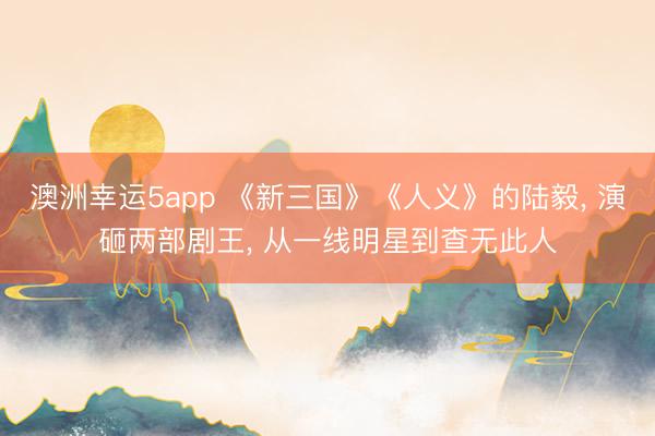 澳洲幸運5app 《新三國》《人義》的陸毅， 演砸兩部劇王， 從一線明星到查無此人