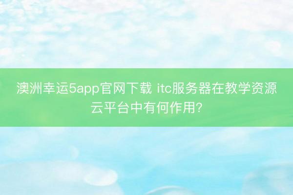 澳洲幸運5app官網下載 itc服務器在教學資源云平臺中有何作用？