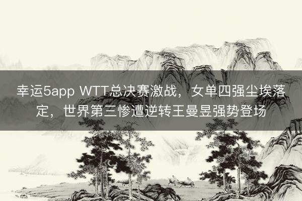 幸運5app WTT總決賽激戰，女單四強塵埃落定，世界第三慘遭逆轉王曼昱強勢登場
