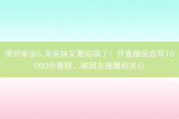 澳洲幸運5 呆呆妹又要闖禍了！開直播親自寫10000份春聯，被網友提醒別貪心