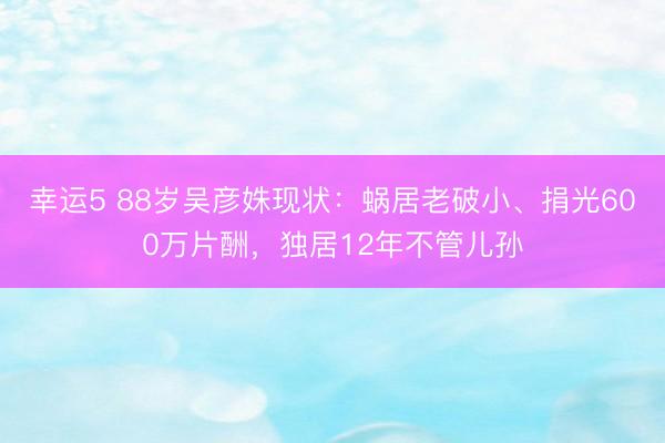 幸運5 88歲吳彥姝現狀：蝸居老破小、捐光600萬片酬，獨居12年不管兒孫