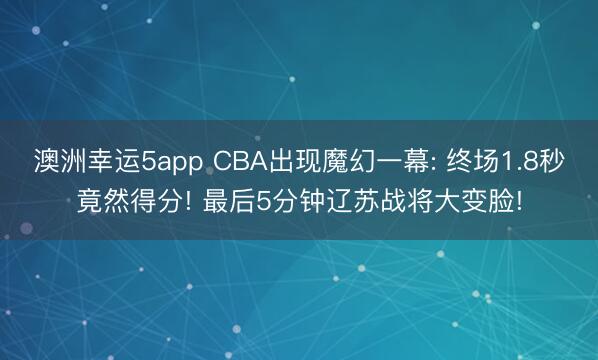 澳洲幸運(yùn)5app CBA出現(xiàn)魔幻一幕: 終場(chǎng)1.8秒竟然得分! 最后5分鐘遼蘇戰(zhàn)將大變臉!