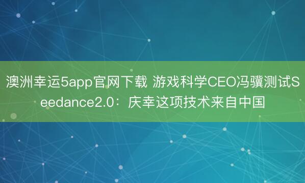 澳洲幸運(yùn)5app官網(wǎng)下載 游戲科學(xué)CEO馮驥測(cè)試Seedance2.0：慶幸這項(xiàng)技術(shù)來自中國