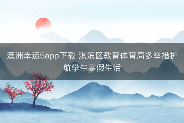 澳洲幸運(yùn)5app下載 淇濱區(qū)教育體育局多舉措護(hù)航學(xué)生寒假生活