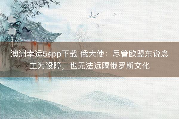 澳洲幸運(yùn)5app下載 俄大使：盡管歐盟東說念主為設(shè)障，也無法遠(yuǎn)隔俄羅斯文化