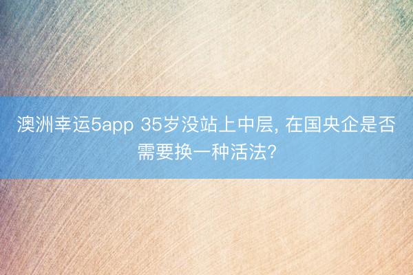 澳洲幸運(yùn)5app 35歲沒(méi)站上中層, 在國(guó)央企是否需要換一種活法?