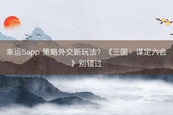 幸運5app 策略外交新玩法？《三國：謀定六合》別錯過
