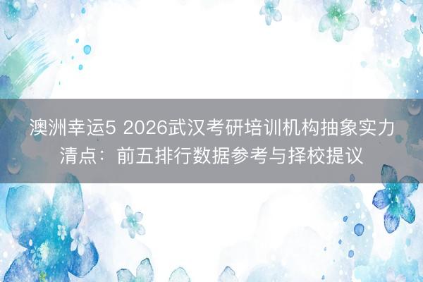 澳洲幸運5 2026武漢考研培訓機構抽象實力清點:前五排行數據參考與擇校提議